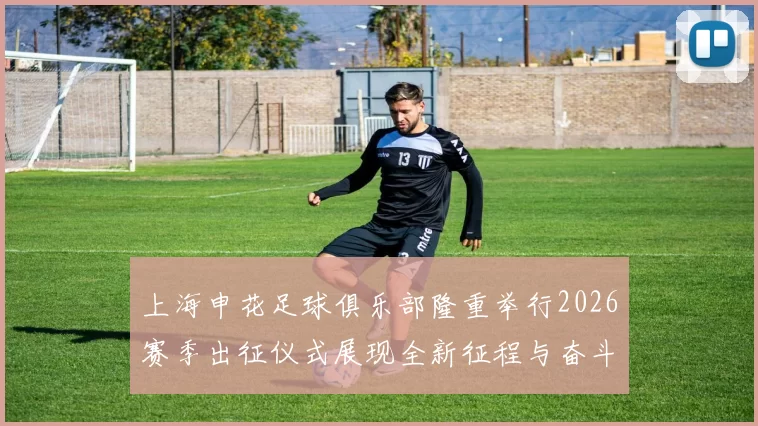 上海申花足球俱乐部隆重举行2026赛季出征仪式展现全新征程与奋斗目标