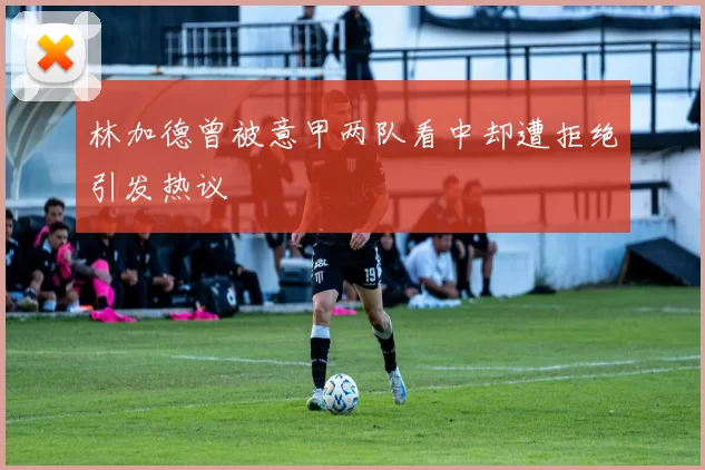 林加德曾被意甲两队看中却遭拒绝引发热议