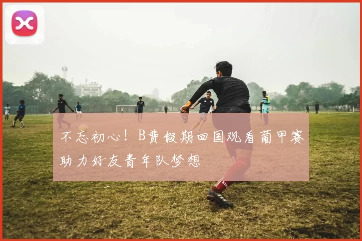 不忘初心！B费假期回国观看葡甲赛助力好友青年队梦想