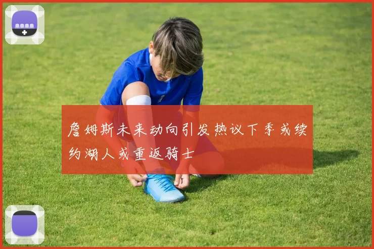 詹姆斯未来动向引发热议下季或续约湖人或重返骑士