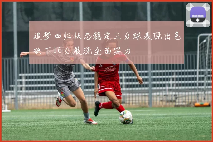 追梦回归状态稳定三分球表现出色砍下16分展现全面实力