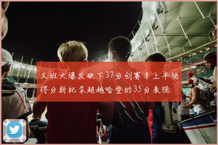 文班大爆发砍下37分创赛季上半场得分新纪录超越哈登的35分表现