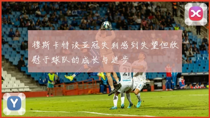 穆斯卡特谈亚冠失利感到失望但欣慰于球队的成长与进步