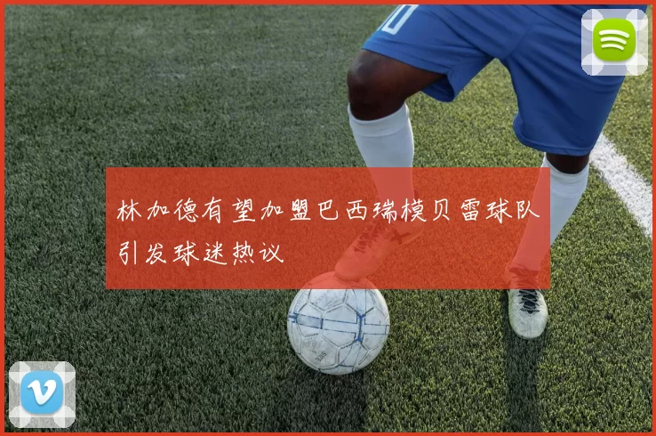 林加德有望加盟巴西瑞模贝雷球队引发球迷热议