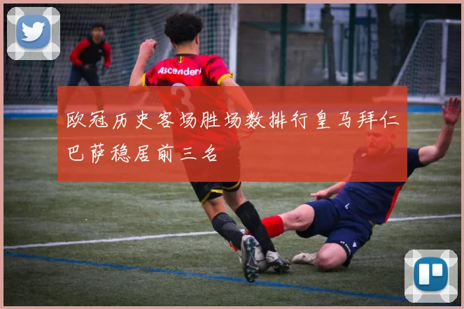 欧冠历史客场胜场数排行皇马拜仁巴萨稳居前三名
