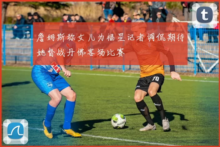 詹姆斯称女儿为福星记者调侃期待她督战丹佛客场比赛
