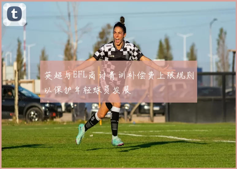 英超与EFL商讨青训补偿费上限规则以保护年轻球员发展