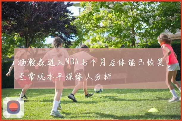 杨瀚森进入NBA七个月后体能已恢复至常规水平媒体人分析