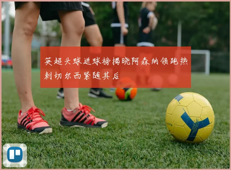 英超头球进球榜揭晓阿森纳领跑热刺切尔西紧随其后