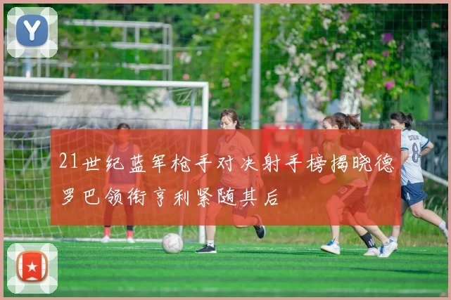 21世纪蓝军枪手对决射手榜揭晓德罗巴领衔亨利紧随其后